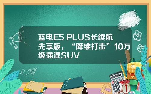 蓝电E5 PLUS长续航先享版，“降维打击”10万级插混SUV