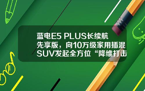 蓝电E5 PLUS长续航先享版，向10万级家用插混SUV发起全方位“降维打击”