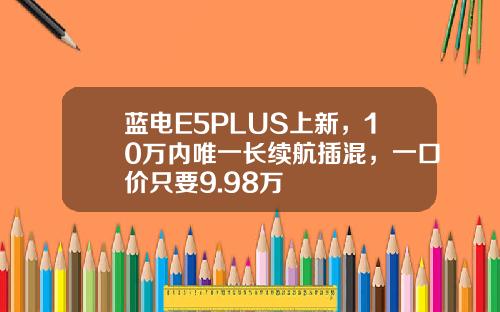 蓝电E5PLUS上新，10万内唯一长续航插混，一口价只要9.98万