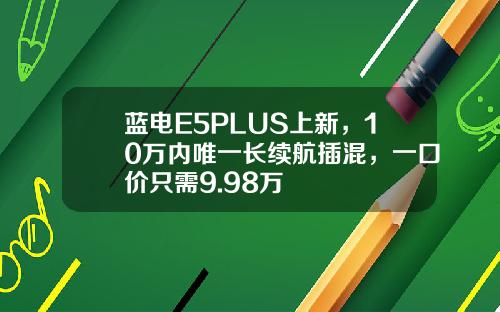 蓝电E5PLUS上新，10万内唯一长续航插混，一口价只需9.98万