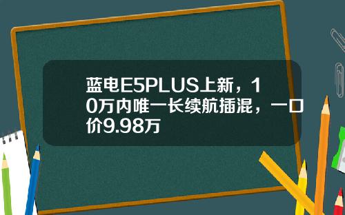 蓝电E5PLUS上新，10万内唯一长续航插混，一口价9.98万