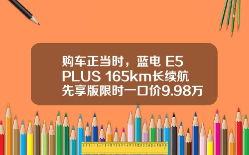 购车正当时，蓝电 E5 PLUS 165km长续航先享版限时一口价9.98万元