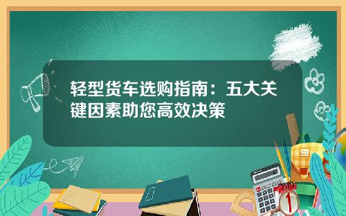 轻型货车选购指南：五大关键因素助您高效决策