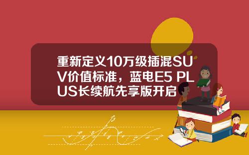 重新定义10万级插混SUV价值标准，蓝电E5 PLUS长续航先享版开启