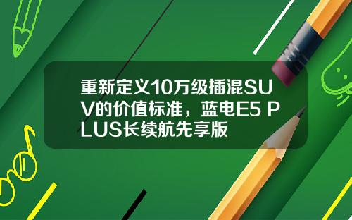 重新定义10万级插混SUV的价值标准，蓝电E5 PLUS长续航先享版