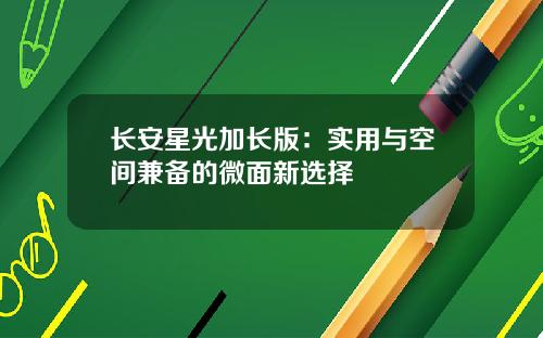长安星光加长版：实用与空间兼备的微面新选择