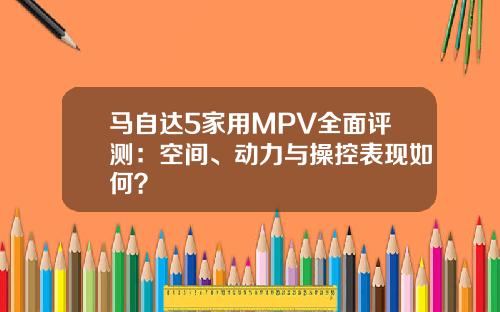 马自达5家用MPV全面评测：空间、动力与操控表现如何？