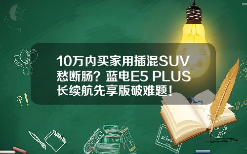 10万内买家用插混SUV愁断肠？蓝电E5 PLUS长续航先享版破难题！