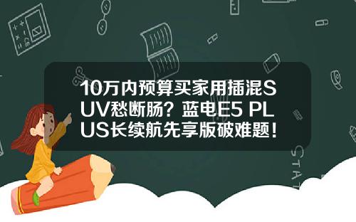 10万内预算买家用插混SUV愁断肠？蓝电E5 PLUS长续航先享版破难题！