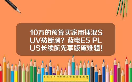 10万的预算买家用插混SUV愁断肠？蓝电E5 PLUS长续航先享版破难题！