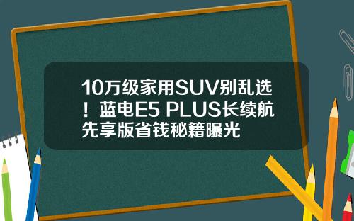 10万级家用SUV别乱选！蓝电E5 PLUS长续航先享版省钱秘籍曝光