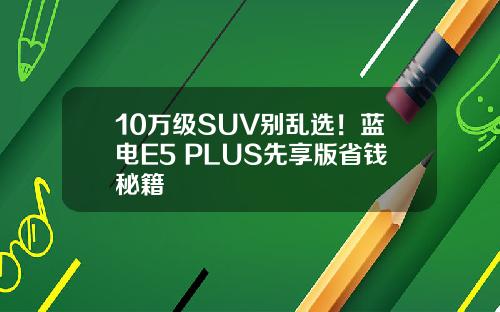 10万级SUV别乱选！蓝电E5 PLUS先享版省钱秘籍