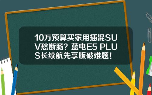 10万预算买家用插混SUV愁断肠？蓝电E5 PLUS长续航先享版破难题！