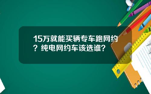 15万就能买辆专车跑网约？纯电网约车该选谁？