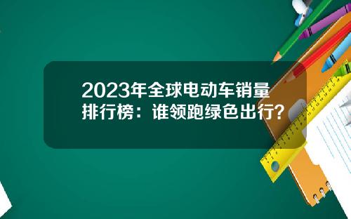 2023年全球电动车销量排行榜：谁领跑绿色出行？