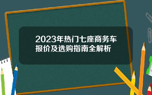 2023年热门七座商务车报价及选购指南全解析