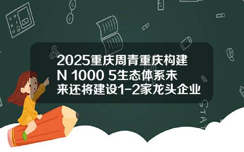 2025重庆周青重庆构建N+1000+5生态体系未来还将建设1-2家龙头企业